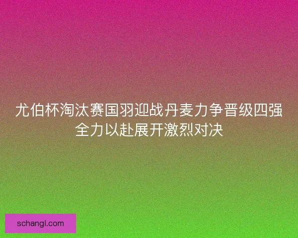 尤伯杯淘汰赛国羽迎战丹麦力争晋级四强全力以赴展开激烈对决 尤伯杯淘汰赛国羽迎战丹麦力争晋级四强全力以赴展开激烈对决