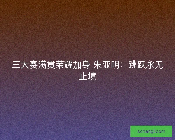 三大赛满贯荣耀加身 朱亚明：跳跃永无止境