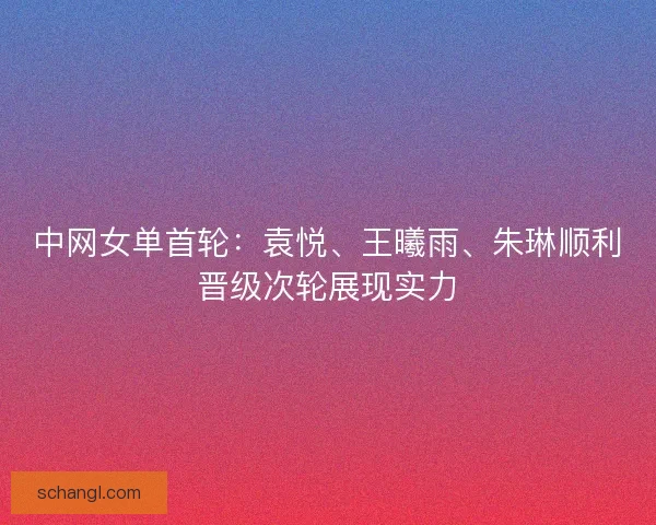 中网女单首轮：袁悦、王曦雨、朱琳顺利晋级次轮展现实力