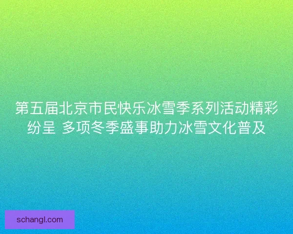 第五届北京市民快乐冰雪季系列活动精彩纷呈 多项冬季盛事助力冰雪文化普及