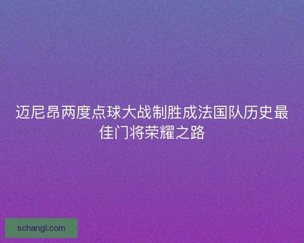 迈尼昂两度点球大战制胜成法国队历史最佳门将荣耀之路